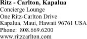 Ritz - Carlton, Kapalua
Concierge Lounge
One Ritz-Carlton Drive
Kapalua, Maui, Hawaii 96761 USA  
Phone:  808.669.6200   
www.ritzcarlton.com






