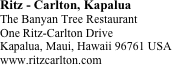 Ritz - Carlton, Kapalua
The Banyan Tree Restaurant
One Ritz-Carlton Drive
Kapalua, Maui, Hawaii 96761 USA 
www.ritzcarlton.com







