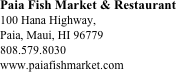 Paia Fish Market & Restaurant
100 Hana Highway, 
Paia, Maui, HI 96779
808.579.8030 
www.paiafishmarket.com






