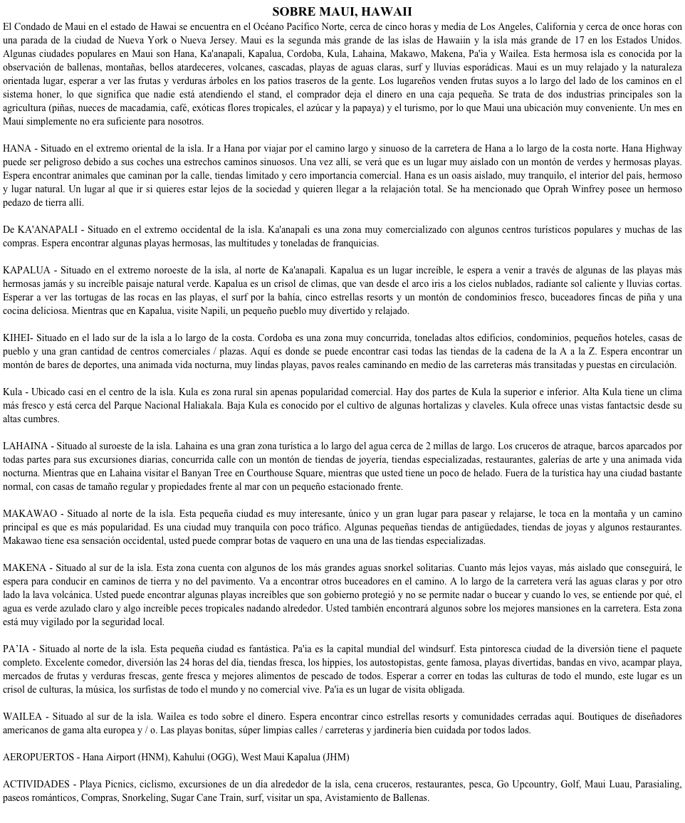 SOBRE MAUI, HAWAII
El Condado de Maui en el estado de Hawai se encuentra en el Océano Pacífico Norte, cerca de cinco horas y media de Los Angeles, California y cerca de once horas con una parada de la ciudad de Nueva York o Nueva Jersey. Maui es la segunda más grande de las islas de Hawaiin y la isla más grande de 17 en los Estados Unidos. Algunas ciudades populares en Maui son Hana, Ka'anapali, Kapalua, Cordoba, Kula, Lahaina, Makawo, Makena, Pa'ia y Wailea. Esta hermosa isla es conocida por la observación de ballenas, montañas, bellos atardeceres, volcanes, cascadas, playas de aguas claras, surf y lluvias esporádicas. Maui es un muy relajado y la naturaleza orientada lugar, esperar a ver las frutas y verduras árboles en los patios traseros de la gente. Los lugareños venden frutas suyos a lo largo del lado de los caminos en el sistema honer, lo que significa que nadie está atendiendo el stand, el comprador deja el dinero en una caja pequeña. Se trata de dos industrias principales son la agricultura (piñas, nueces de macadamia, café, exóticas flores tropicales, el azúcar y la papaya) y el turismo, por lo que Maui una ubicación muy conveniente. Un mes en Maui simplemente no era suficiente para nosotros.HANA - Situado en el extremo oriental de la isla. Ir a Hana por viajar por el camino largo y sinuoso de la carretera de Hana a lo largo de la costa norte. Hana Highway puede ser peligroso debido a sus coches una estrechos caminos sinuosos. Una vez allí, se verá que es un lugar muy aislado con un montón de verdes y hermosas playas. Espera encontrar animales que caminan por la calle, tiendas limitado y cero importancia comercial. Hana es un oasis aislado, muy tranquilo, el interior del país, hermoso y lugar natural. Un lugar al que ir si quieres estar lejos de la sociedad y quieren llegar a la relajación total. Se ha mencionado que Oprah Winfrey posee un hermoso pedazo de tierra allí.De KA'ANAPALI - Situado en el extremo occidental de la isla. Ka'anapali es una zona muy comercializado con algunos centros turísticos populares y muchas de las compras. Espera encontrar algunas playas hermosas, las multitudes y toneladas de franquicias.KAPALUA - Situado en el extremo noroeste de la isla, al norte de Ka'anapali. Kapalua es un lugar increíble, le espera a venir a través de algunas de las playas más hermosas jamás y su increíble paisaje natural verde. Kapalua es un crisol de climas, que van desde el arco iris a los cielos nublados, radiante sol caliente y lluvias cortas. Esperar a ver las tortugas de las rocas en las playas, el surf por la bahía, cinco estrellas resorts y un montón de condominios fresco, buceadores fincas de piña y una cocina deliciosa. Mientras que en Kapalua, visite Napili, un pequeño pueblo muy divertido y relajado.KIHEI- Situado en el lado sur de la isla a lo largo de la costa. Cordoba es una zona muy concurrida, toneladas altos edificios, condominios, pequeños hoteles, casas de pueblo y una gran cantidad de centros comerciales / plazas. Aquí es donde se puede encontrar casi todas las tiendas de la cadena de la A a la Z. Espera encontrar un montón de bares de deportes, una animada vida nocturna, muy lindas playas, pavos reales caminando en medio de las carreteras más transitadas y puestas en circulación.Kula - Ubicado casi en el centro de la isla. Kula es zona rural sin apenas popularidad comercial. Hay dos partes de Kula la superior e inferior. Alta Kula tiene un clima más fresco y está cerca del Parque Nacional Haliakala. Baja Kula es conocido por el cultivo de algunas hortalizas y claveles. Kula ofrece unas vistas fantactsic desde su altas cumbres.LAHAINA - Situado al suroeste de la isla. Lahaina es una gran zona turística a lo largo del agua cerca de 2 millas de largo. Los cruceros de atraque, barcos aparcados por todas partes para sus excursiones diarias, concurrida calle con un montón de tiendas de joyería, tiendas especializadas, restaurantes, galerías de arte y una animada vida nocturna. Mientras que en Lahaina visitar el Banyan Tree en Courthouse Square, mientras que usted tiene un poco de helado. Fuera de la turística hay una ciudad bastante normal, con casas de tamaño regular y propiedades frente al mar con un pequeño estacionado frente.MAKAWAO - Situado al norte de la isla. Esta pequeña ciudad es muy interesante, único y un gran lugar para pasear y relajarse, le toca en la montaña y un camino principal es que es más popularidad. Es una ciudad muy tranquila con poco tráfico. Algunas pequeñas tiendas de antigüedades, tiendas de joyas y algunos restaurantes. Makawao tiene esa sensación occidental, usted puede comprar botas de vaquero en una una de las tiendas especializadas.MAKENA - Situado al sur de la isla. Esta zona cuenta con algunos de los más grandes aguas snorkel solitarias. Cuanto más lejos vayas, más aislado que conseguirá, le espera para conducir en caminos de tierra y no del pavimento. Va a encontrar otros buceadores en el camino. A lo largo de la carretera verá las aguas claras y por otro lado la lava volcánica. Usted puede encontrar algunas playas increíbles que son gobierno protegió y no se permite nadar o bucear y cuando lo ves, se entiende por qué, el agua es verde azulado claro y algo increíble peces tropicales nadando alrededor. Usted también encontrará algunos sobre los mejores mansiones en la carretera. Esta zona está muy vigilado por la seguridad local.PA’IA - Situado al norte de la isla. Esta pequeña ciudad es fantástica. Pa'ia es la capital mundial del windsurf. Esta pintoresca ciudad de la diversión tiene el paquete completo. Excelente comedor, diversión las 24 horas del día, tiendas fresca, los hippies, los autostopistas, gente famosa, playas divertidas, bandas en vivo, acampar playa, mercados de frutas y verduras frescas, gente fresca y mejores alimentos de pescado de todos. Esperar a correr en todas las culturas de todo el mundo, este lugar es un crisol de culturas, la música, los surfistas de todo el mundo y no comercial vive. Pa'ia es un lugar de visita obligada.WAILEA - Situado al sur de la isla. Wailea es todo sobre el dinero. Espera encontrar cinco estrellas resorts y comunidades cerradas aquí. Boutiques de diseñadores americanos de gama alta europea y / o. Las playas bonitas, súper limpias calles / carreteras y jardinería bien cuidada por todos lados.AEROPUERTOS - Hana Airport (HNM), Kahului (OGG), West Maui Kapalua (JHM)ACTIVIDADES - Playa Picnics, ciclismo, excursiones de un día alrededor de la isla, cena cruceros, restaurantes, pesca, Go Upcountry, Golf, Maui Luau, Parasialing, paseos románticos, Compras, Snorkeling, Sugar Cane Train, surf, visitar un spa, Avistamiento de Ballenas.


