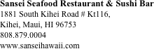 Sansei Seafood Restaurant & Sushi Bar
1881 South Kihei Road # Kt116, 
Kihei, Maui, HI 96753
808.879.0004
www.sanseihawaii.com








